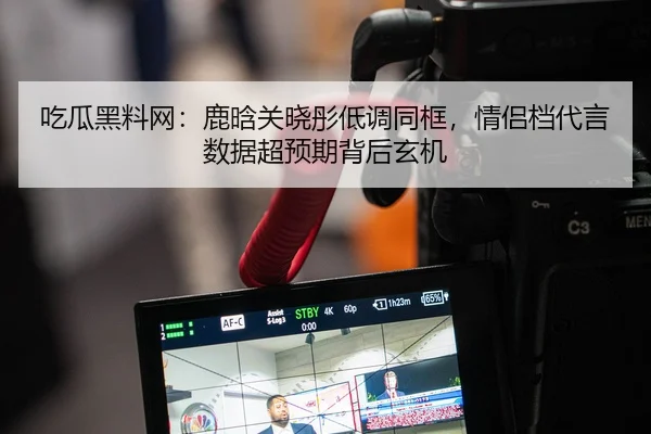 吃瓜黑料网：鹿晗关晓彤低调同框，情侣档代言数据超预期背后玄机